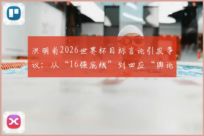 洪明甫2026世界杯目标言论引发争议：从“16强底线”到回应“舆论混乱”，韩国队主帅说了什么？