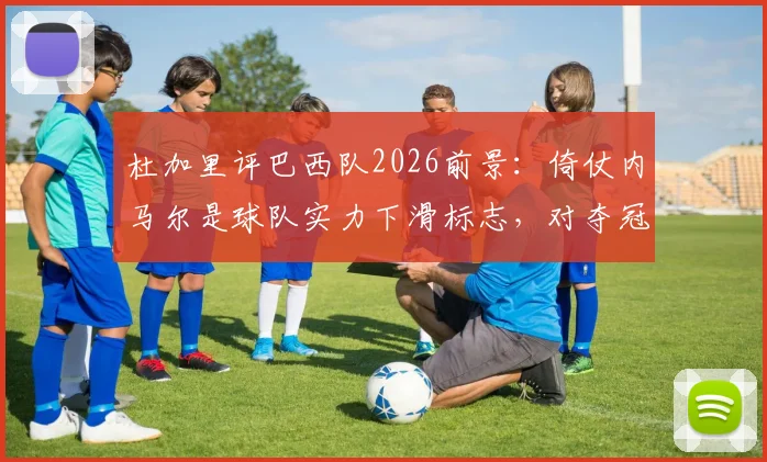 杜加里评巴西队2026前景:倚仗内马尔是球队实力下滑标志,对夺冠帮助有限