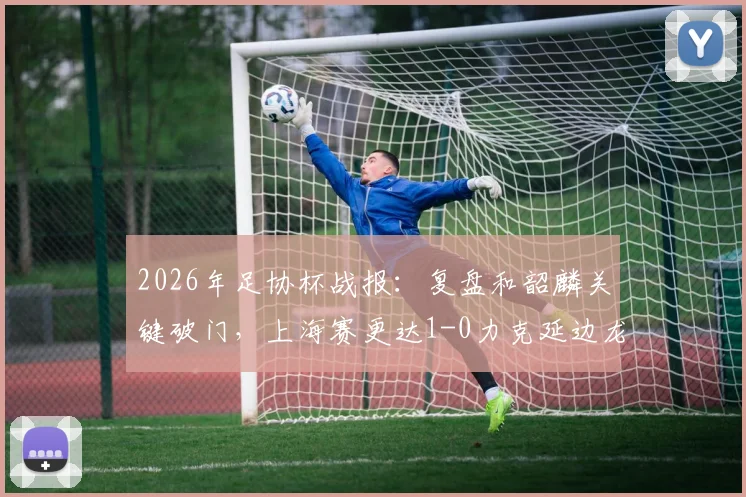 2026年足协杯战报:复盘和韶麟关键破门,上海赛更达1-0力克延边龙鼎晋级下一轮