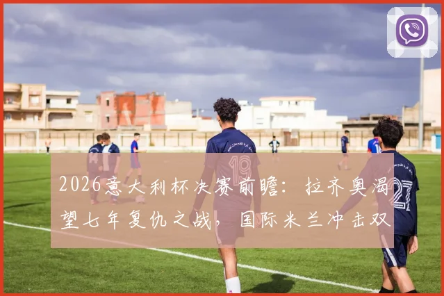 2026意大利杯决赛前瞻：拉齐奥渴望七年复仇之战，国际米兰冲击双冠王全解析