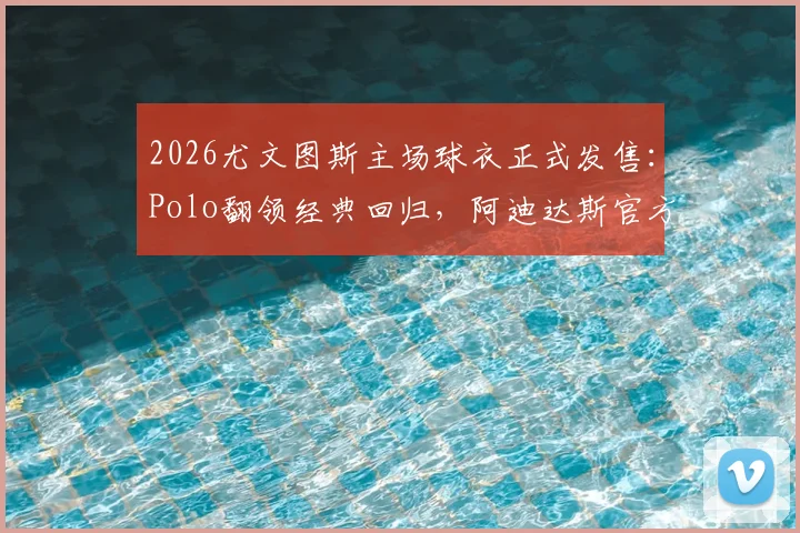 2026尤文图斯主场球衣正式发售：Polo翻领经典回归，阿迪达斯官方渠道购买攻略与价格解析