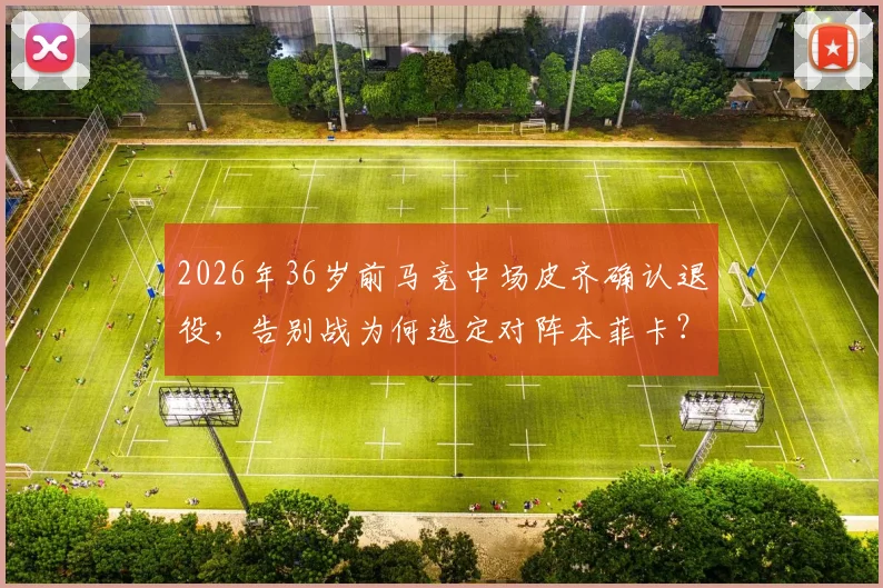 2026年36岁前马竞中场皮齐确认退役,告别战为何选定对阵本菲卡?深度回顾其职业生涯与未来展望