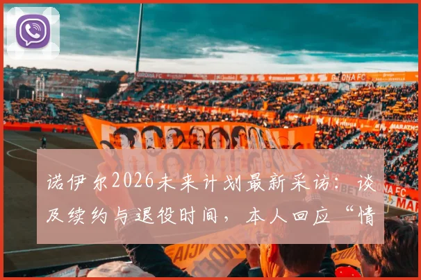 诺伊尔2026未来计划最新采访:谈及续约与退役时间,本人回应“情况看起来不错”