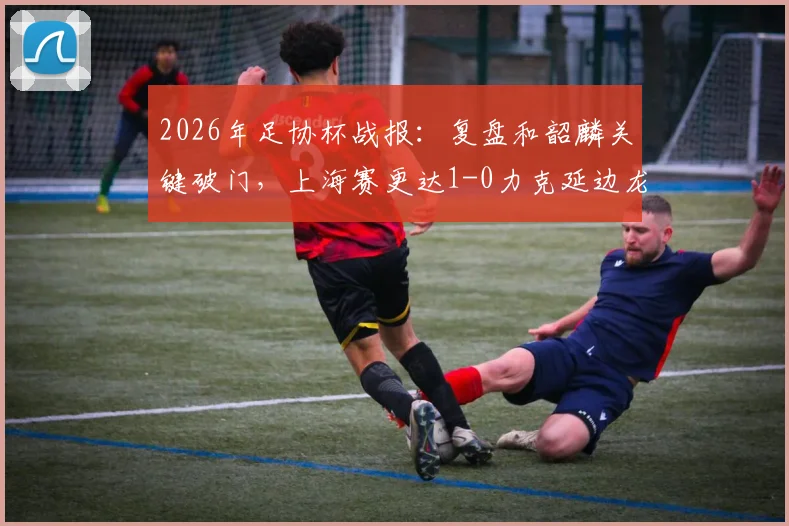 2026年足协杯战报：复盘和韶麟关键破门，上海赛更达1-0力克延边龙鼎晋级下一轮