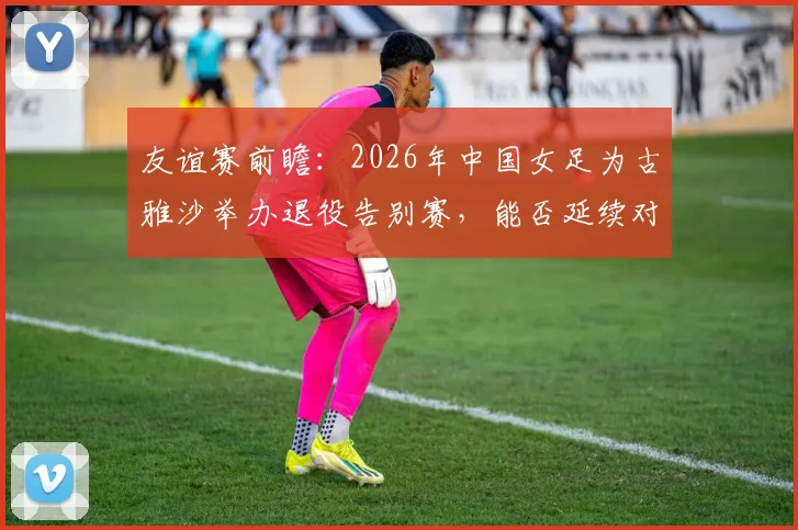 友谊赛前瞻：2026年中国女足为古雅沙举办退役告别赛，能否延续对阵俄罗斯队10场不败纪录？