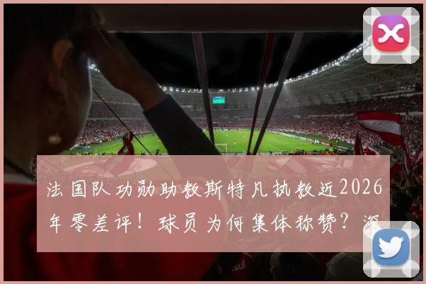 法国队功勋助教斯特凡执教近2026年零差评!球员为何集体称赞?深挖其低调执教生涯