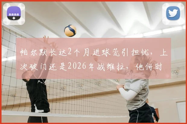 帕尔默长达2个月进球荒引担忧,上次破门还是2026年战维拉,他何时能再开张?
