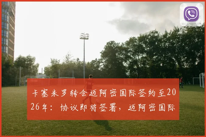 卡塞米罗转会迈阿密国际签约至2026年：协议即将签署，迈阿密国际三年引援规划曝光