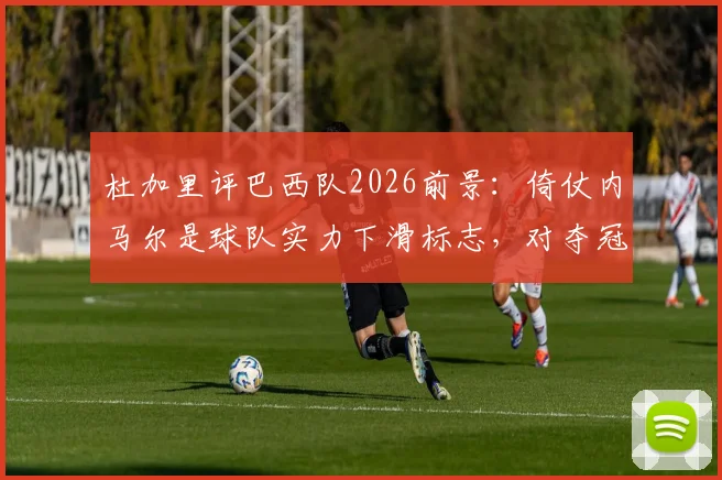 杜加里评巴西队2026前景：倚仗内马尔是球队实力下滑标志，对夺冠帮助有限
