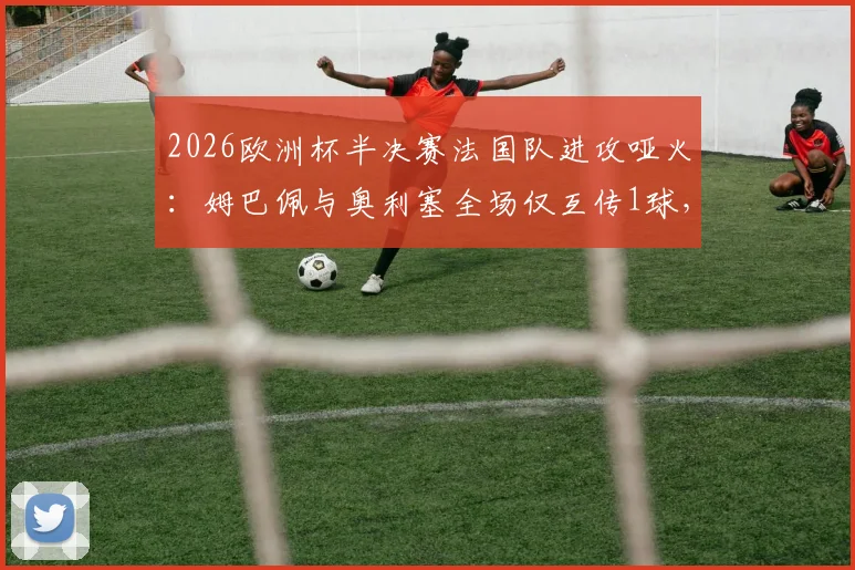 2026欧洲杯半决赛法国队进攻哑火：姆巴佩与奥利塞全场仅互传1球，本届赛事此前已配合66次