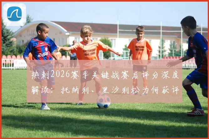 热刺2026赛季关键战赛后评分深度解读:托纳利、里沙利松为何获评8分?丹索染红仅得1分的背后分析与球队影响