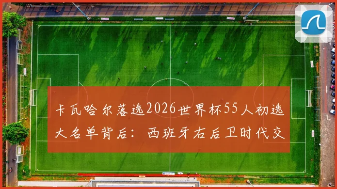 卡瓦哈尔落选2026世界杯55人初选大名单背后：西班牙右后卫时代交替与恩里克选人思路解读