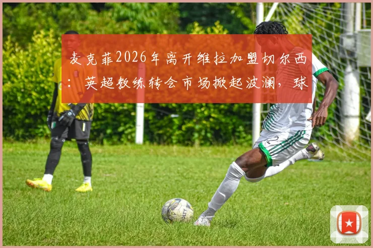 麦克菲2026年离开维拉加盟切尔西：英超教练转会市场掀起波澜，球队新赛季布局解读