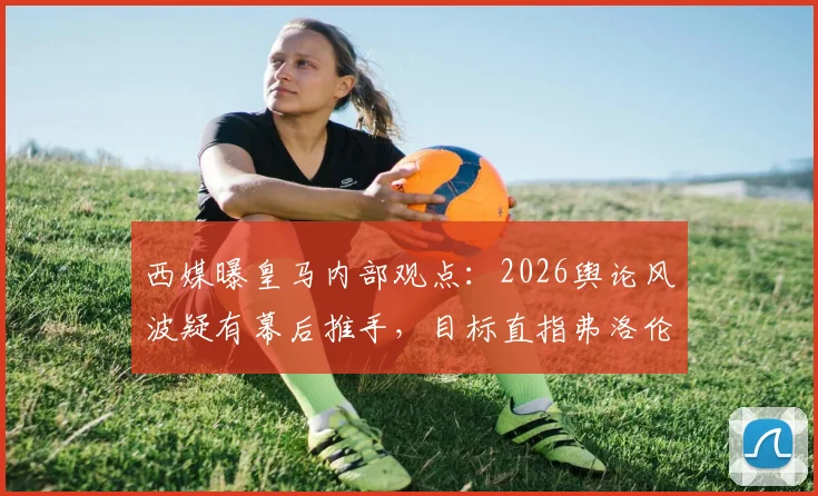 西媒曝皇马内部观点:2026舆论风波疑有幕后推手,目标直指弗洛伦蒂诺主席地位