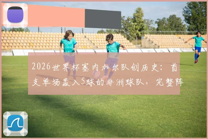 2026世界杯塞内加尔队创历史：首支单场轰入5球的非洲球队，完整阵容分析与进球纪录盘点