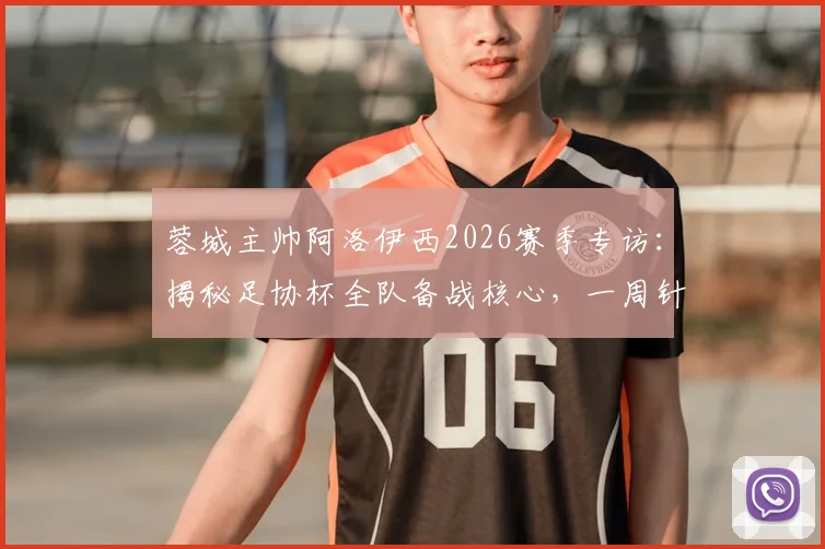 蓉城主帅阿洛伊西2026赛季专访：揭秘足协杯全队备战核心，一周针对性训练计划曝光