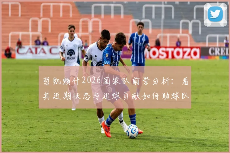 哲凯赖什2026国家队前景分析:看其近期状态与进球贡献如何助球队闯进决赛