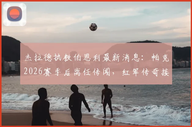 杰拉德执教伯恩利最新消息：帕克2026赛季后离任传闻，红军传奇接手可能性分析