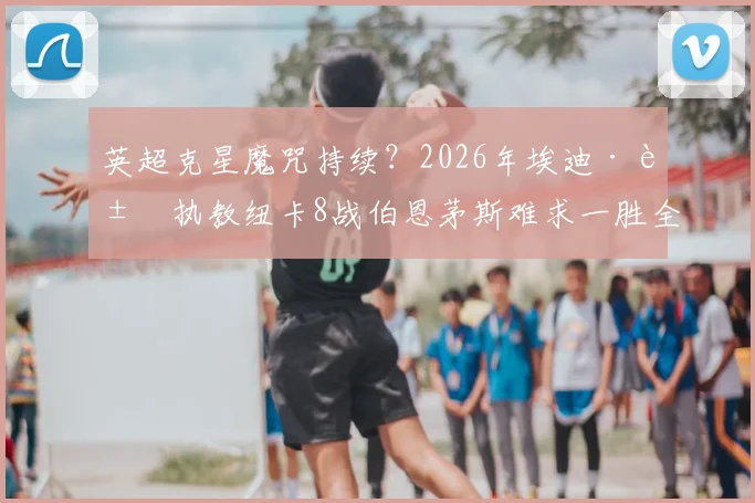 英超克星魔咒持续？2026年埃迪·豪执教纽卡8战伯恩茅斯难求一胜全解析，附历史交锋数据盘点
