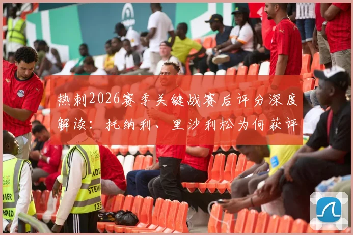 热刺2026赛季关键战赛后评分深度解读：托纳利、里沙利松为何获评8分？丹索染红仅得1分的背后分析与球队影响