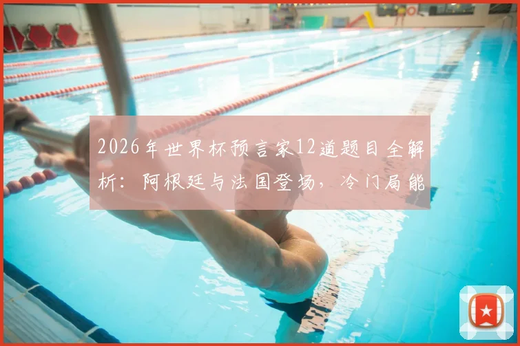 2026年世界杯预言家12道题目全解析:阿根廷与法国登场,冷门局能否继续上演?