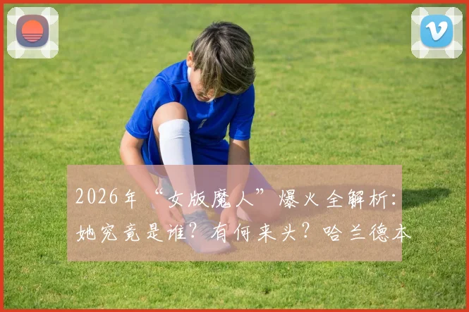 2026年“女版魔人”爆火全解析：她究竟是谁？有何来头？哈兰德本人认证视频片段一览