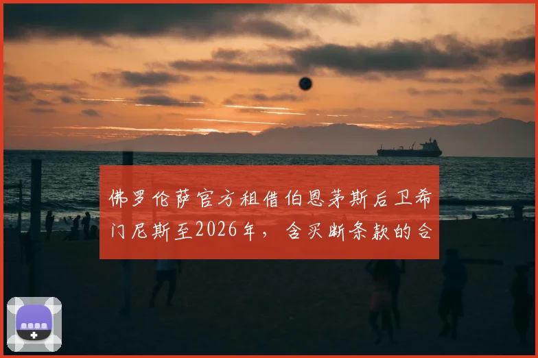 佛罗伦萨官方租借伯恩茅斯后卫希门尼斯至2026年，含买断条款的合同细节全解析