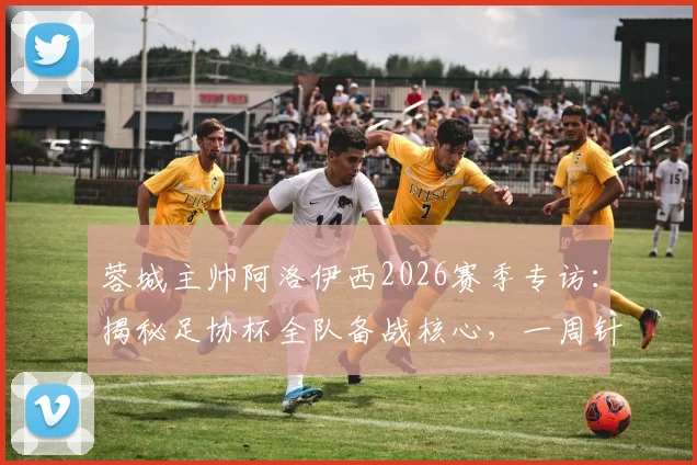 蓉城主帅阿洛伊西2026赛季专访：揭秘足协杯全队备战核心，一周针对性训练计划曝光