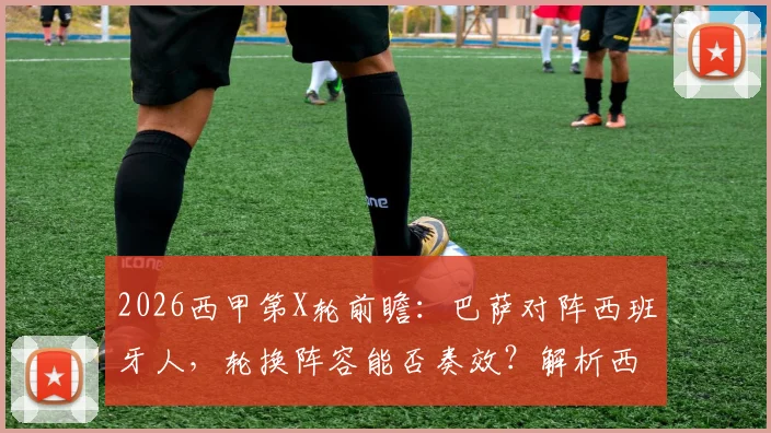 2026西甲第X轮前瞻：巴萨对阵西班牙人，轮换阵容能否奏效？解析西班牙人未尝胜绩原因与比分预测