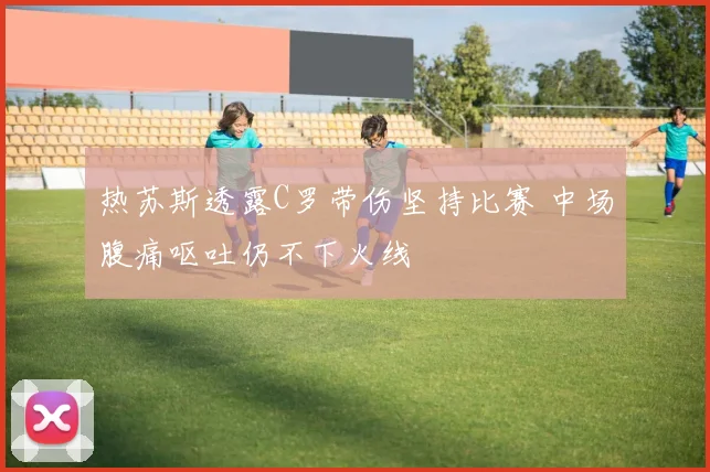 热苏斯透露C罗带伤坚持比赛 中场腹痛呕吐仍不下火线