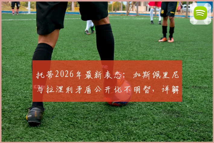 托蒂2026年最新表态：加斯佩里尼与拉涅利矛盾公开化不明智，详解罗马争夺前四关键因素
