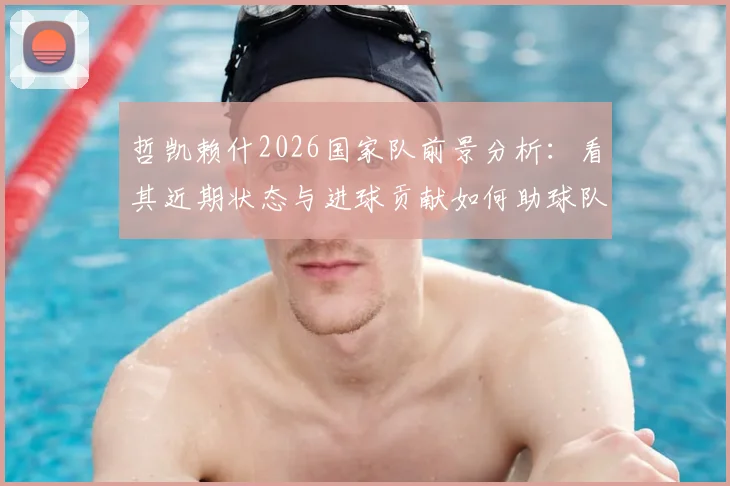 哲凯赖什2026国家队前景分析：看其近期状态与进球贡献如何助球队闯进决赛