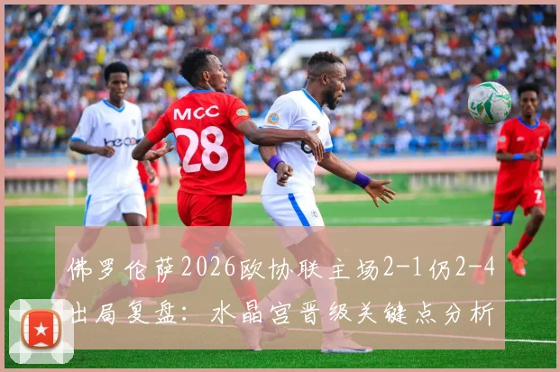 佛罗伦萨2026欧协联主场2-1仍2-4出局复盘：水晶宫晋级关键点分析，意甲球队欧战困境在哪