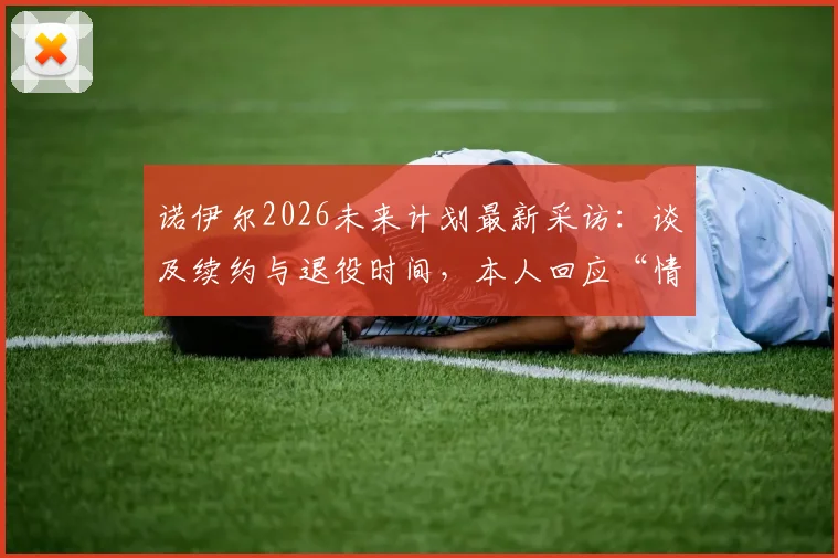 诺伊尔2026未来计划最新采访：谈及续约与退役时间，本人回应“情况看起来不错”