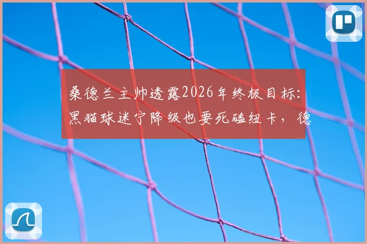 桑德兰主帅透露2026年终极目标：黑猫球迷宁降级也要死磕纽卡，德比仇恨源自何处？