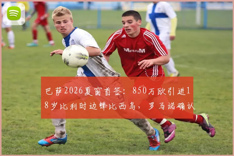 巴萨2026夏窗首签:850万欧引进18岁比利时边锋比西乌,罗马诺确认交易细节与球员技术特点解析