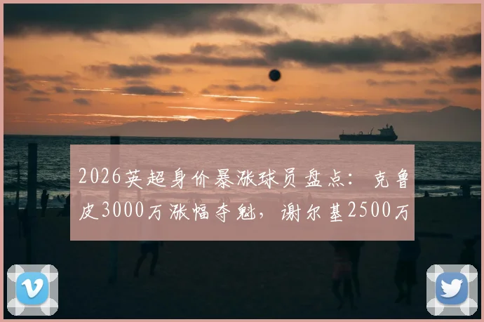 2026英超身价暴涨球员盘点:克鲁皮3000万涨幅夺魁,谢尔基2500万紧随其后