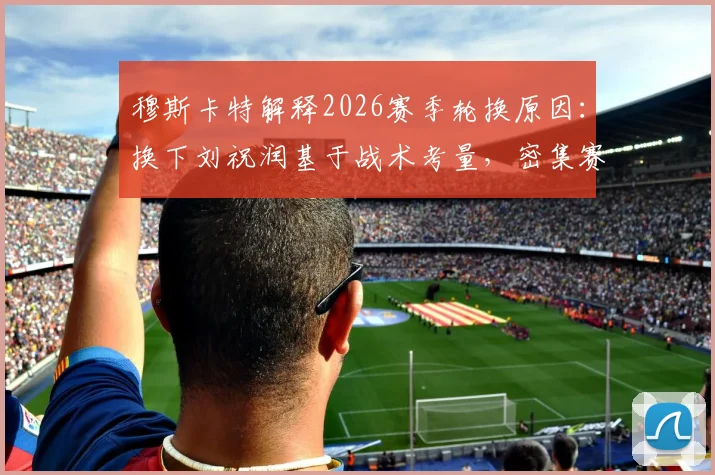 穆斯卡特解释2026赛季轮换原因：换下刘祝润基于战术考量，密集赛程下球员体能管理成关键