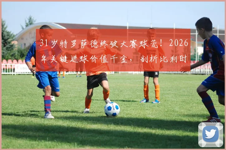 31岁特罗萨德终破大赛球荒！2026年关键进球价值千金，剖析比利时尖刀为何“好饭不怕晚”