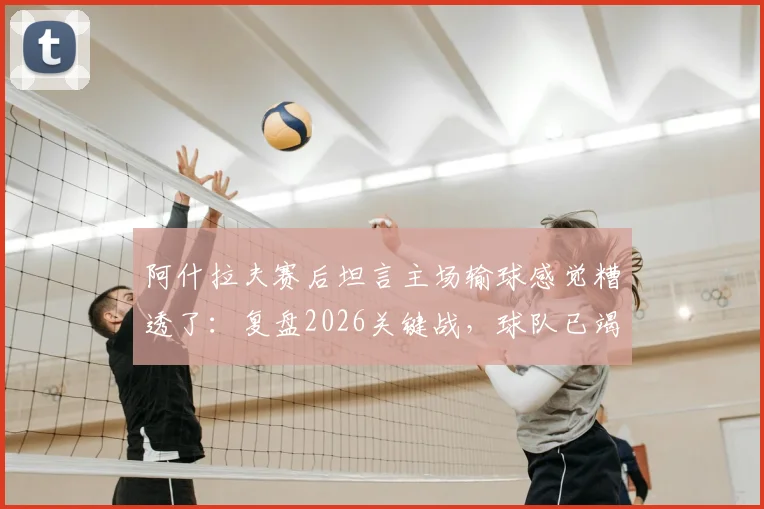 阿什拉夫赛后坦言主场输球感觉糟透了：复盘2026关键战，球队已竭尽所能却难挽败局