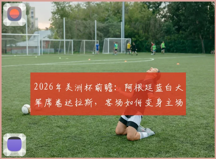 2026年美洲杯前瞻：阿根廷蓝白大军席卷达拉斯，客场如何变身主场？附球迷现场实拍与购票指南