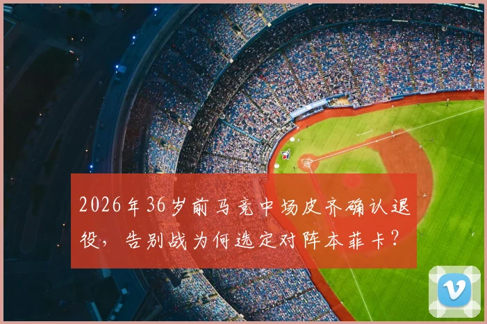 2026年36岁前马竞中场皮齐确认退役，告别战为何选定对阵本菲卡？深度回顾其职业生涯与未来展望