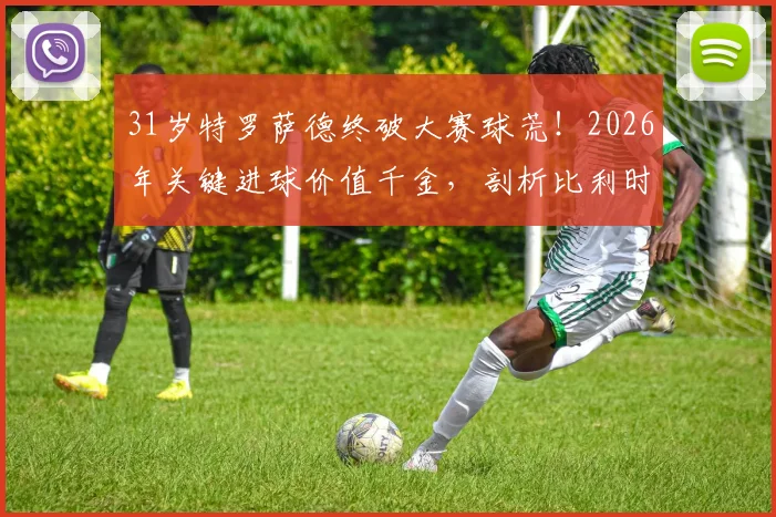 31岁特罗萨德终破大赛球荒!2026年关键进球价值千金,剖析比利时尖刀为何“好饭不怕晚”