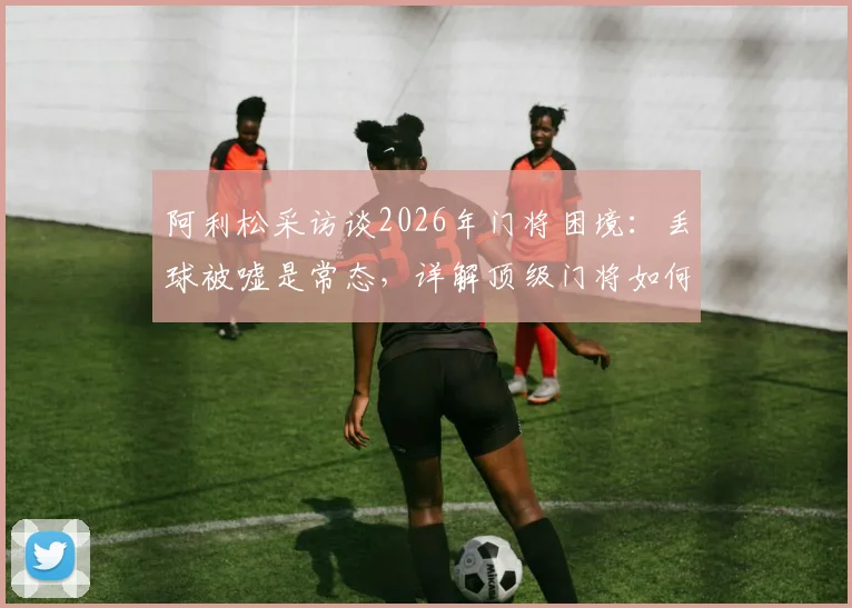 阿利松采访谈2026年门将困境：丢球被嘘是常态，详解顶级门将如何应对球场压力与失误指责