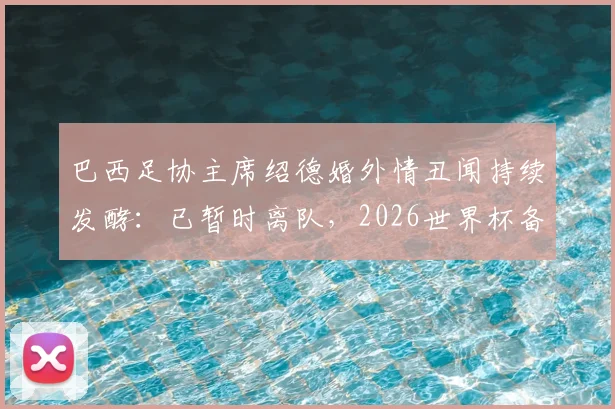 巴西足协主席绍德婚外情丑闻持续发酵：已暂时离队，2026世界杯备战或受影响，涉事人员及后续处理引关注