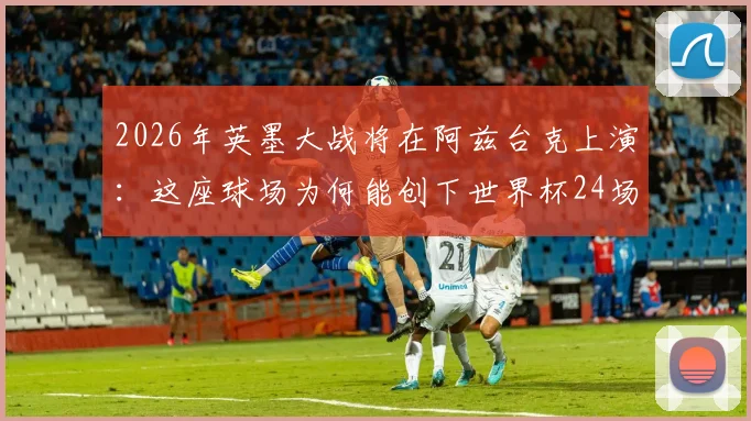 2026年英墨大战将在阿兹台克上演：这座球场为何能创下世界杯24场办赛最高纪录？