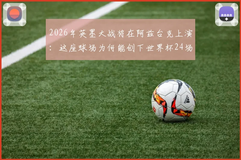 2026年英墨大战将在阿兹台克上演:这座球场为何能创下世界杯24场办赛最高纪录?
