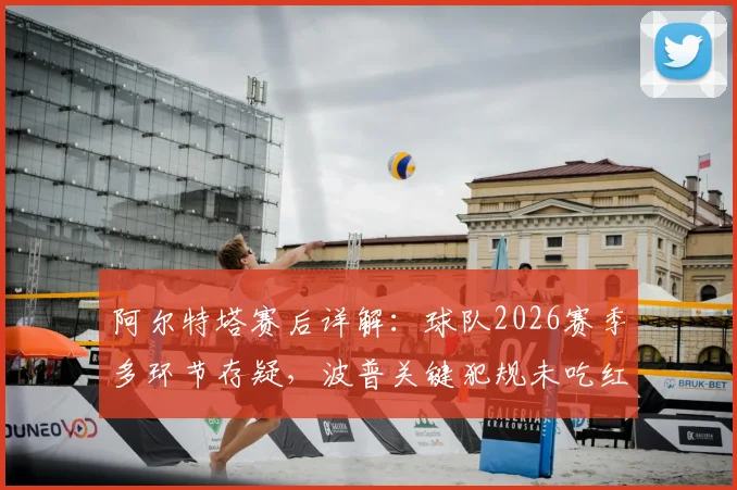 阿尔特塔赛后详解:球队2026赛季多环节存疑,波普关键犯规未吃红牌引争议