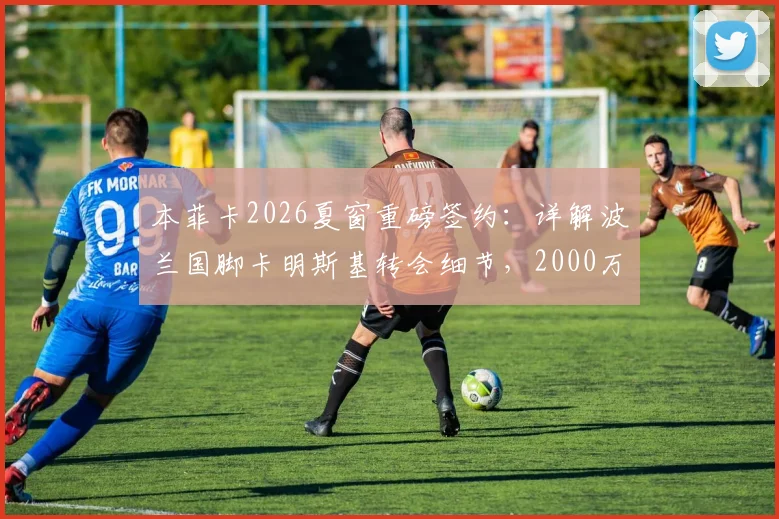 本菲卡2026夏窗重磅签约:详解波兰国脚卡明斯基转会细节,2000万欧解约金条款背后信息全览