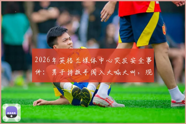 2026年英格兰媒体中心突发安全事件:男子持扳手闯入大喊大叫,现场记者亲述惊险瞬间与赛事安保深度拷问